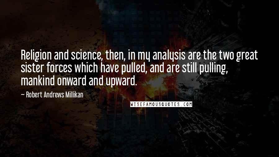 Robert Andrews Millikan Quotes: Religion and science, then, in my analysis are the two great sister forces which have pulled, and are still pulling, mankind onward and upward.