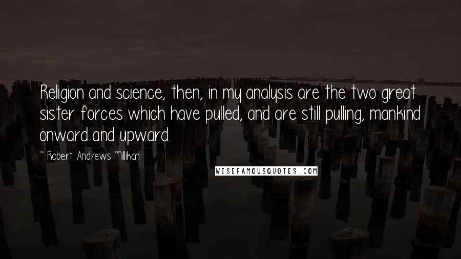 Robert Andrews Millikan Quotes: Religion and science, then, in my analysis are the two great sister forces which have pulled, and are still pulling, mankind onward and upward.