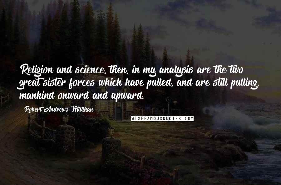 Robert Andrews Millikan Quotes: Religion and science, then, in my analysis are the two great sister forces which have pulled, and are still pulling, mankind onward and upward.