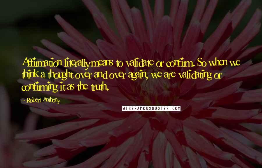 Robert Anthony Quotes: Affirmation literally means to validate or confirm. So when we think a thought over and over again, we are validating or confirming it as the truth.