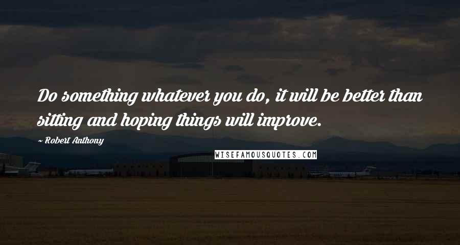 Robert Anthony Quotes: Do something whatever you do, it will be better than sitting and hoping things will improve.