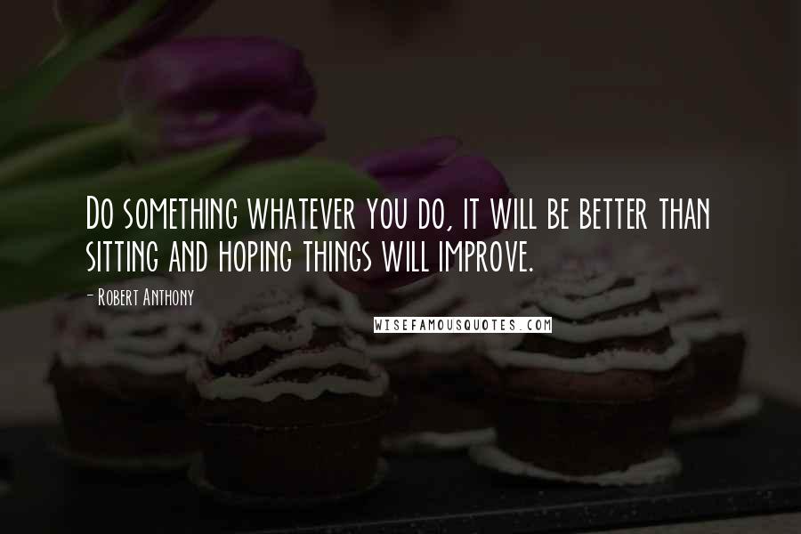 Robert Anthony Quotes: Do something whatever you do, it will be better than sitting and hoping things will improve.