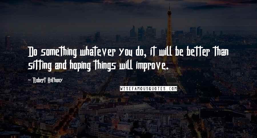 Robert Anthony Quotes: Do something whatever you do, it will be better than sitting and hoping things will improve.