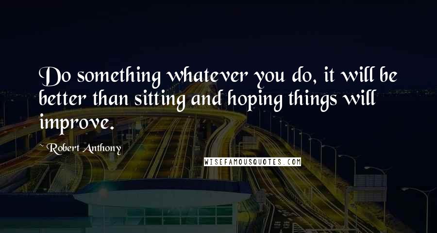 Robert Anthony Quotes: Do something whatever you do, it will be better than sitting and hoping things will improve.