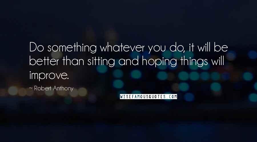 Robert Anthony Quotes: Do something whatever you do, it will be better than sitting and hoping things will improve.
