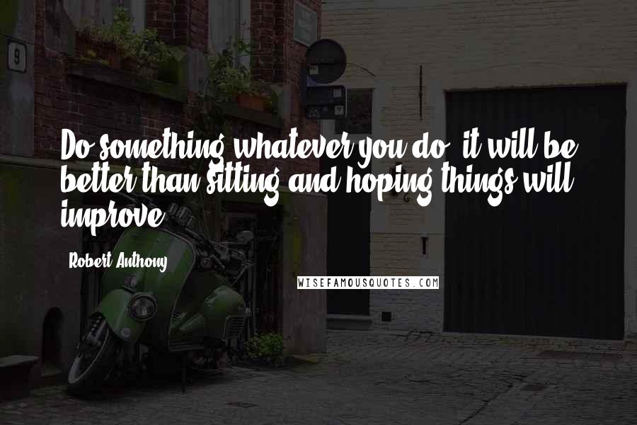 Robert Anthony Quotes: Do something whatever you do, it will be better than sitting and hoping things will improve.