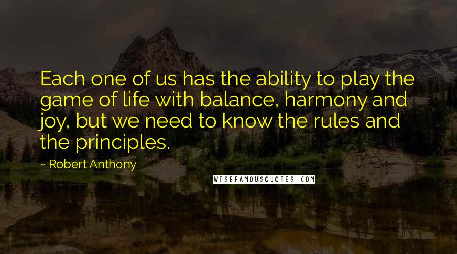 Robert Anthony Quotes: Each one of us has the ability to play the game of life with balance, harmony and joy, but we need to know the rules and the principles.