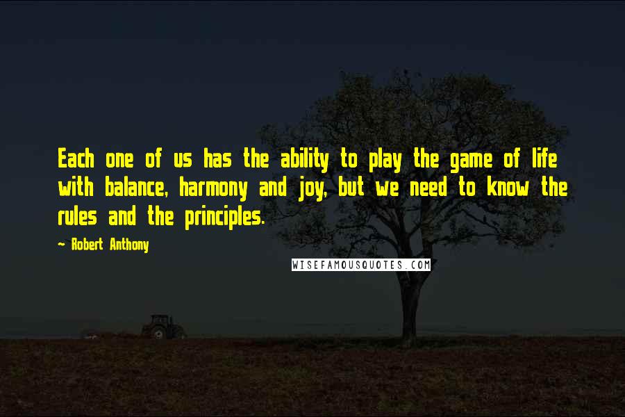 Robert Anthony Quotes: Each one of us has the ability to play the game of life with balance, harmony and joy, but we need to know the rules and the principles.