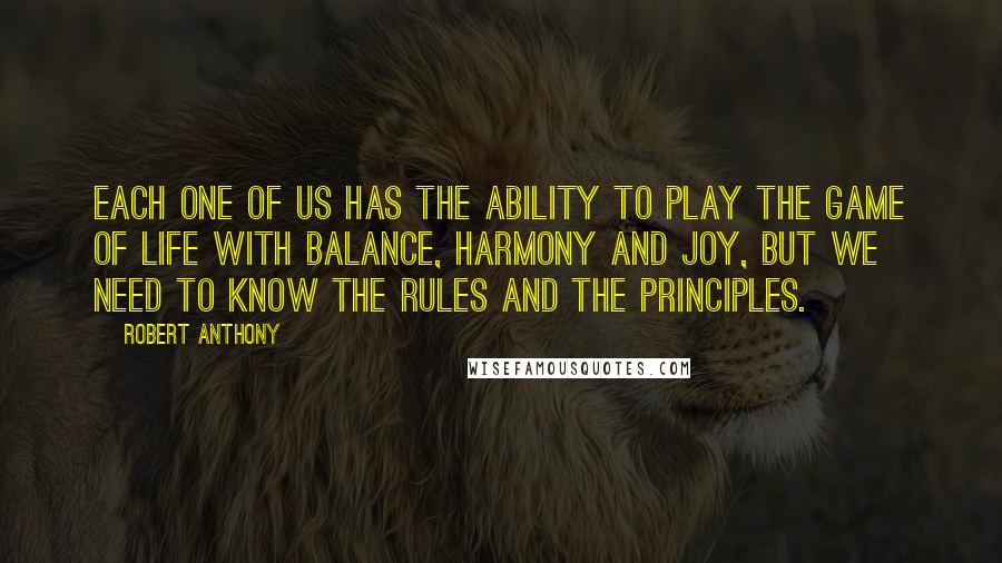 Robert Anthony Quotes: Each one of us has the ability to play the game of life with balance, harmony and joy, but we need to know the rules and the principles.