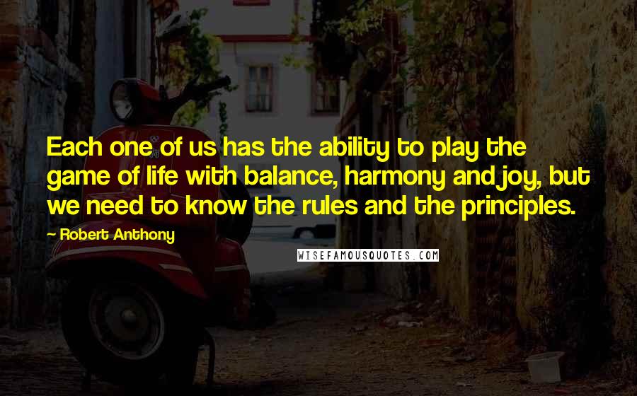 Robert Anthony Quotes: Each one of us has the ability to play the game of life with balance, harmony and joy, but we need to know the rules and the principles.