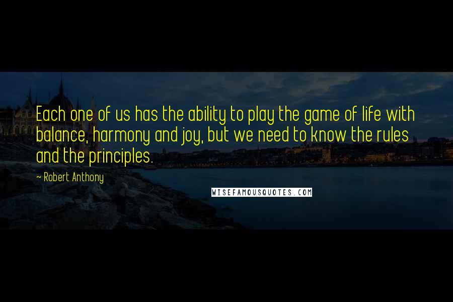 Robert Anthony Quotes: Each one of us has the ability to play the game of life with balance, harmony and joy, but we need to know the rules and the principles.