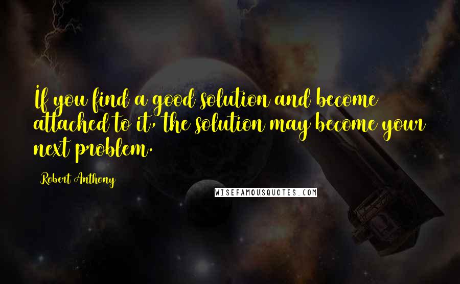 Robert Anthony Quotes: If you find a good solution and become attached to it, the solution may become your next problem.