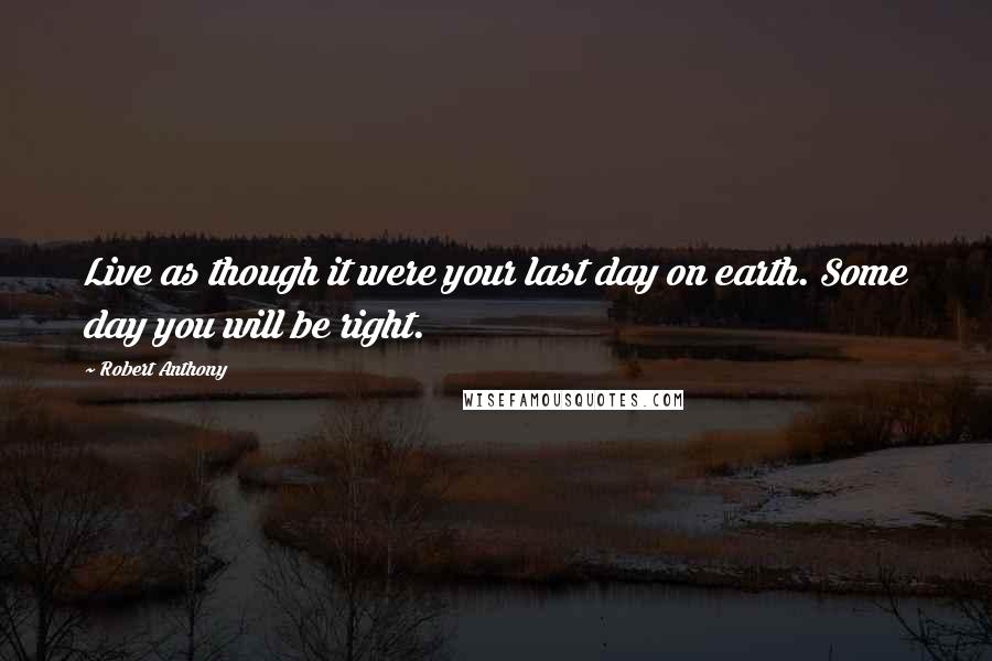 Robert Anthony Quotes: Live as though it were your last day on earth. Some day you will be right.