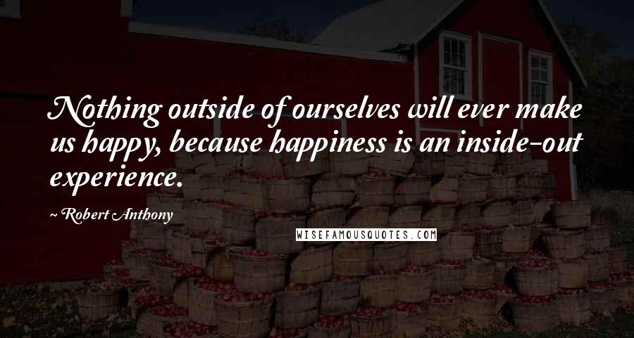 Robert Anthony Quotes: Nothing outside of ourselves will ever make us happy, because happiness is an inside-out experience.
