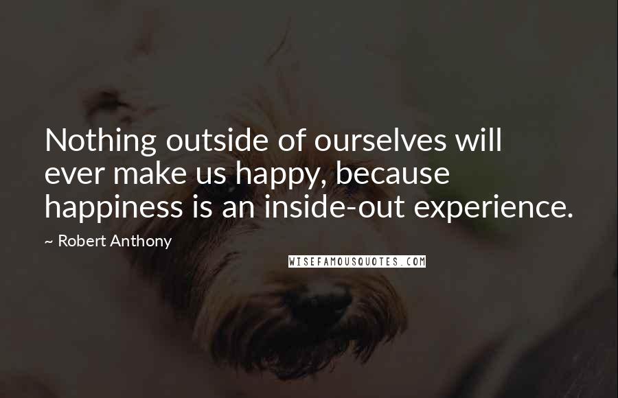 Robert Anthony Quotes: Nothing outside of ourselves will ever make us happy, because happiness is an inside-out experience.