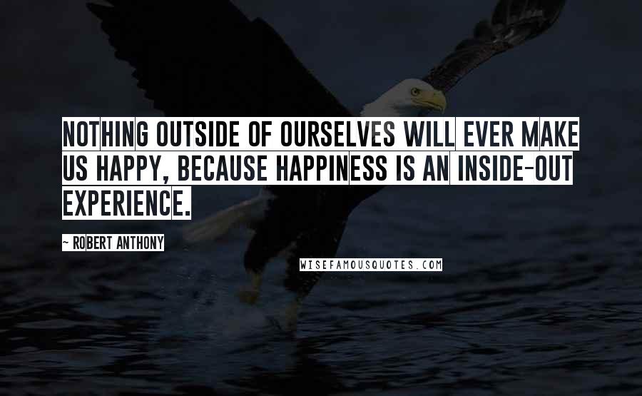 Robert Anthony Quotes: Nothing outside of ourselves will ever make us happy, because happiness is an inside-out experience.