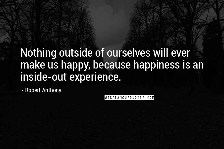 Robert Anthony Quotes: Nothing outside of ourselves will ever make us happy, because happiness is an inside-out experience.