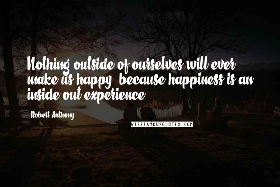Robert Anthony Quotes: Nothing outside of ourselves will ever make us happy, because happiness is an inside-out experience.