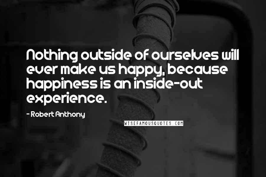 Robert Anthony Quotes: Nothing outside of ourselves will ever make us happy, because happiness is an inside-out experience.