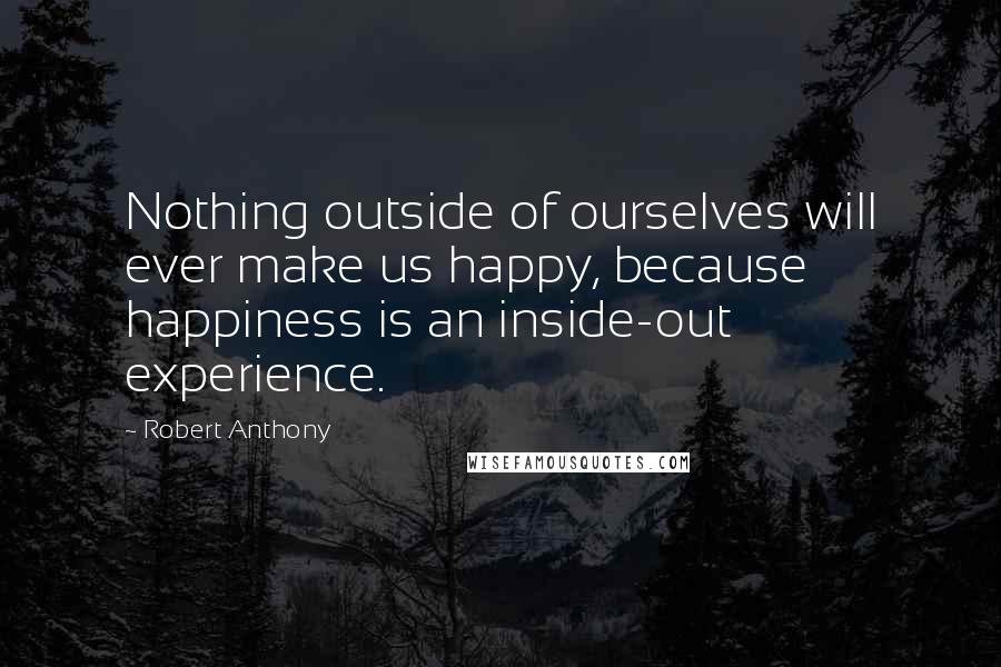 Robert Anthony Quotes: Nothing outside of ourselves will ever make us happy, because happiness is an inside-out experience.