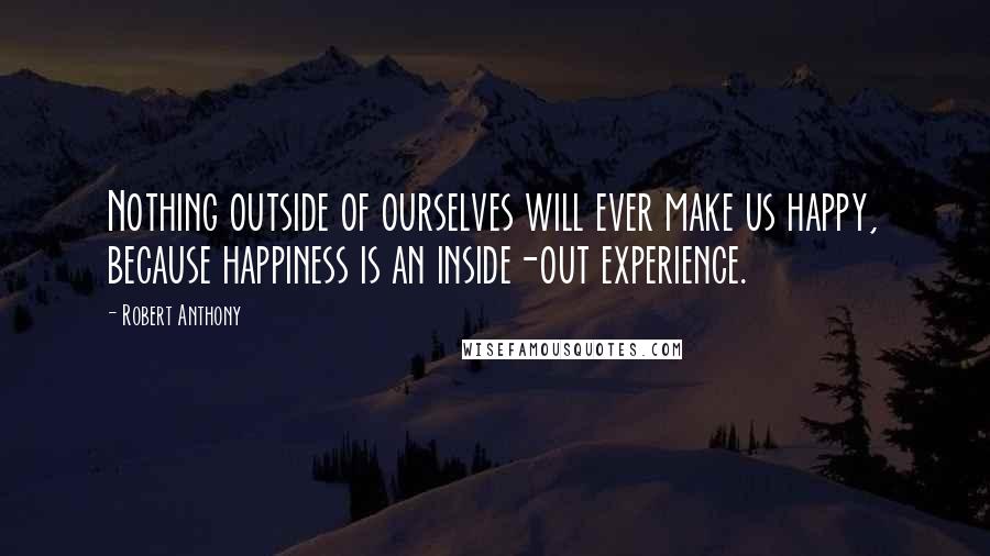 Robert Anthony Quotes: Nothing outside of ourselves will ever make us happy, because happiness is an inside-out experience.