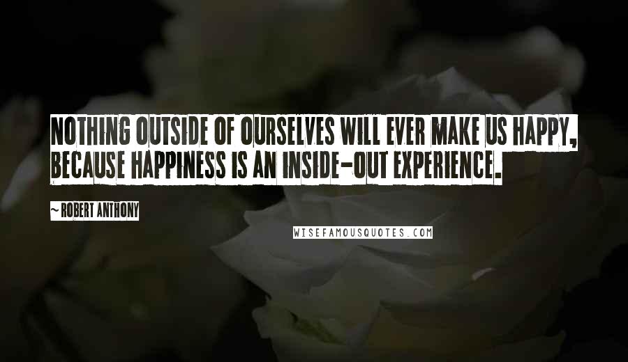 Robert Anthony Quotes: Nothing outside of ourselves will ever make us happy, because happiness is an inside-out experience.