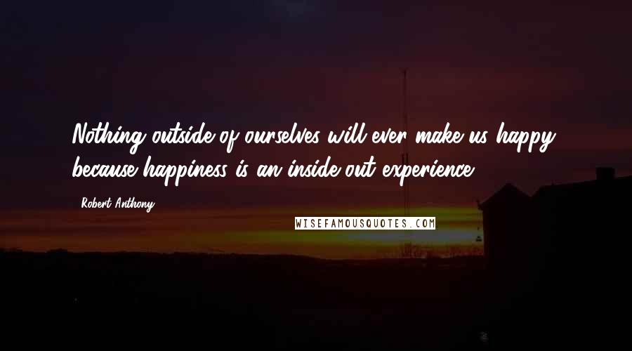 Robert Anthony Quotes: Nothing outside of ourselves will ever make us happy, because happiness is an inside-out experience.