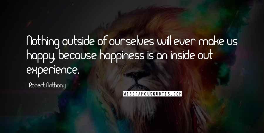 Robert Anthony Quotes: Nothing outside of ourselves will ever make us happy, because happiness is an inside-out experience.