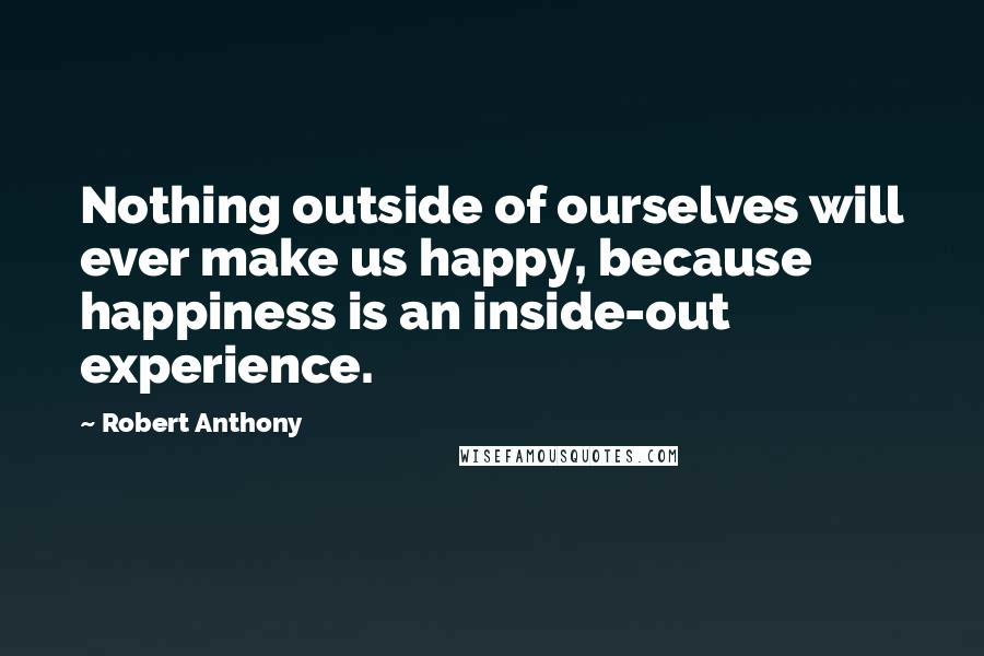 Robert Anthony Quotes: Nothing outside of ourselves will ever make us happy, because happiness is an inside-out experience.