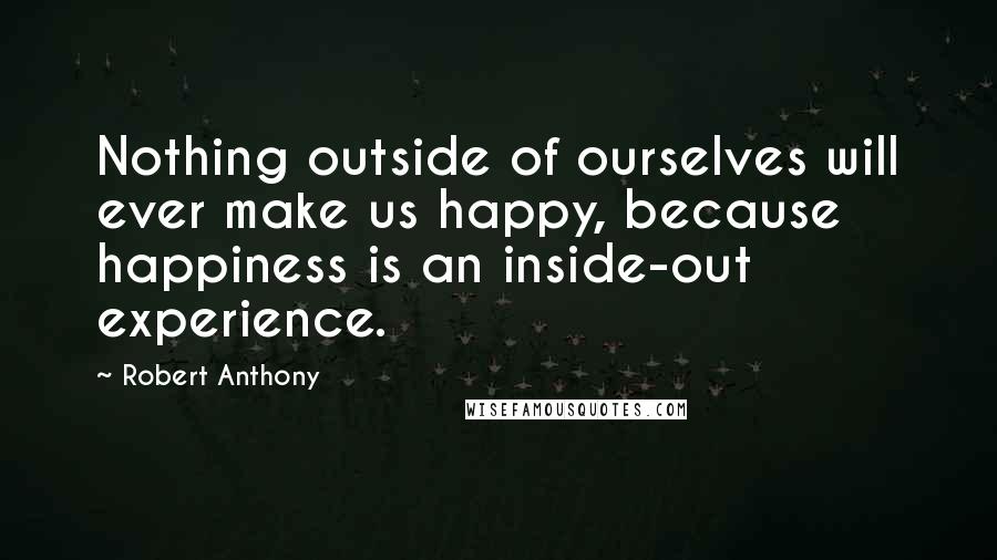 Robert Anthony Quotes: Nothing outside of ourselves will ever make us happy, because happiness is an inside-out experience.