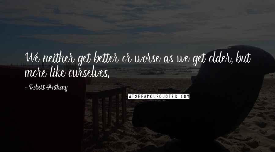 Robert Anthony Quotes: We neither get better or worse as we get older, but more like ourselves.