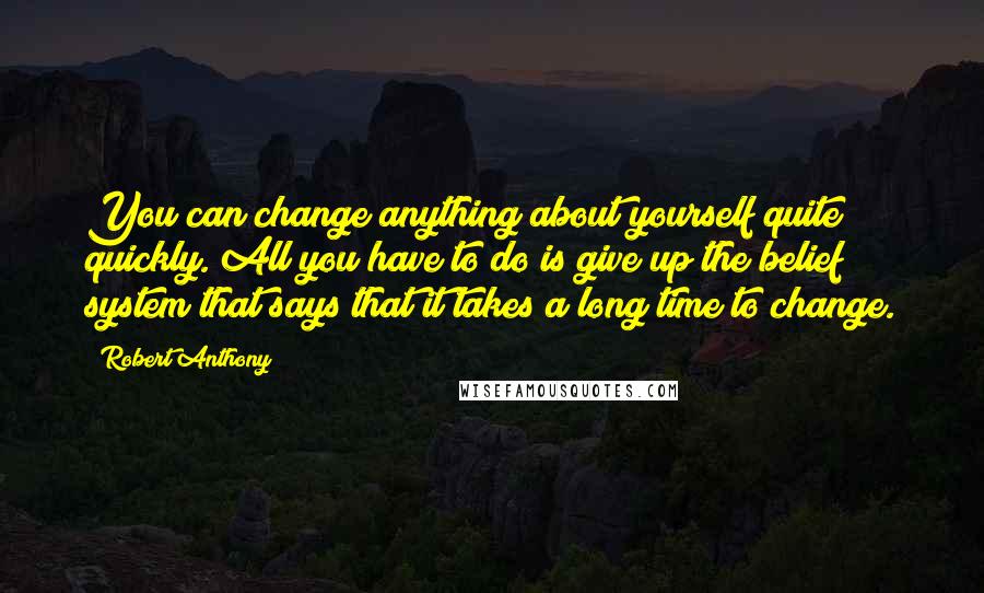 Robert Anthony Quotes: You can change anything about yourself quite quickly. All you have to do is give up the belief system that says that it takes a long time to change.