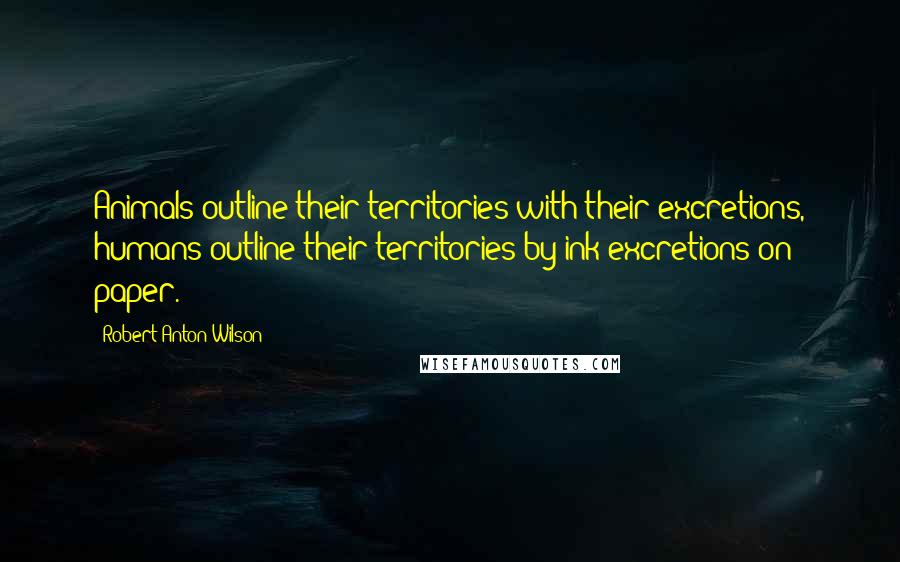 Robert Anton Wilson Quotes: Animals outline their territories with their excretions, humans outline their territories by ink excretions on paper.