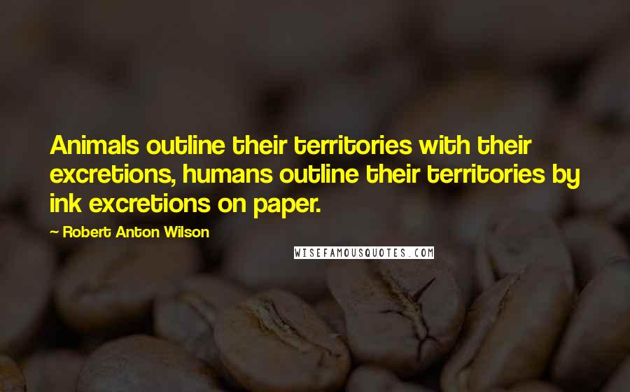 Robert Anton Wilson Quotes: Animals outline their territories with their excretions, humans outline their territories by ink excretions on paper.