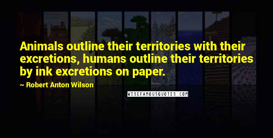 Robert Anton Wilson Quotes: Animals outline their territories with their excretions, humans outline their territories by ink excretions on paper.