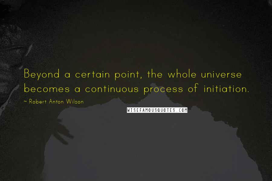 Robert Anton Wilson Quotes: Beyond a certain point, the whole universe becomes a continuous process of initiation.