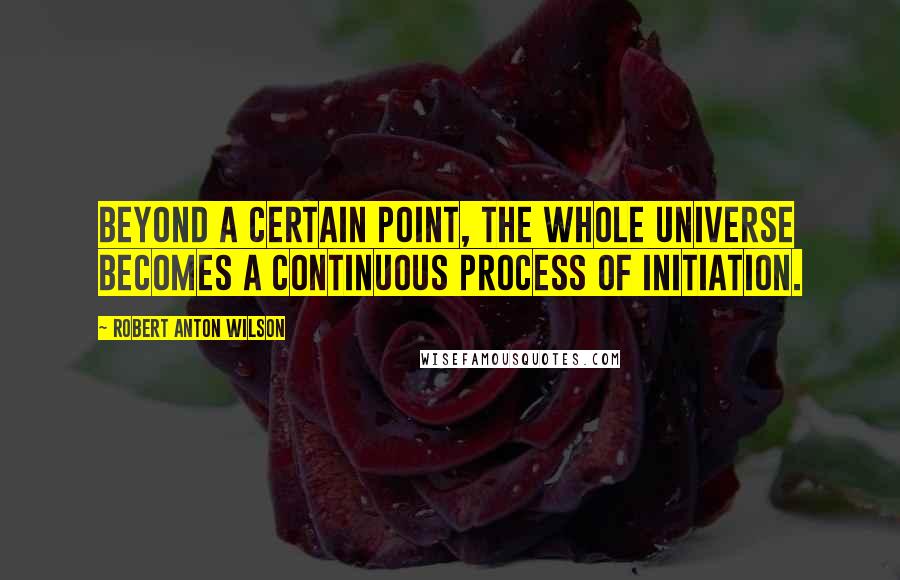 Robert Anton Wilson Quotes: Beyond a certain point, the whole universe becomes a continuous process of initiation.