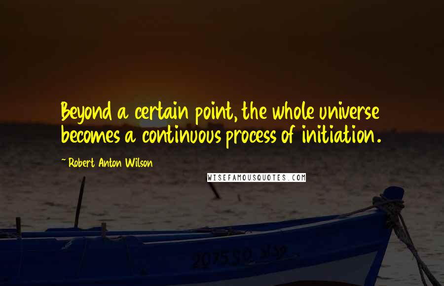 Robert Anton Wilson Quotes: Beyond a certain point, the whole universe becomes a continuous process of initiation.