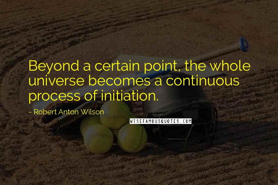 Robert Anton Wilson Quotes: Beyond a certain point, the whole universe becomes a continuous process of initiation.