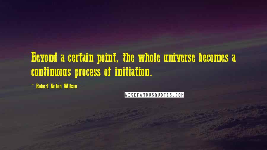 Robert Anton Wilson Quotes: Beyond a certain point, the whole universe becomes a continuous process of initiation.