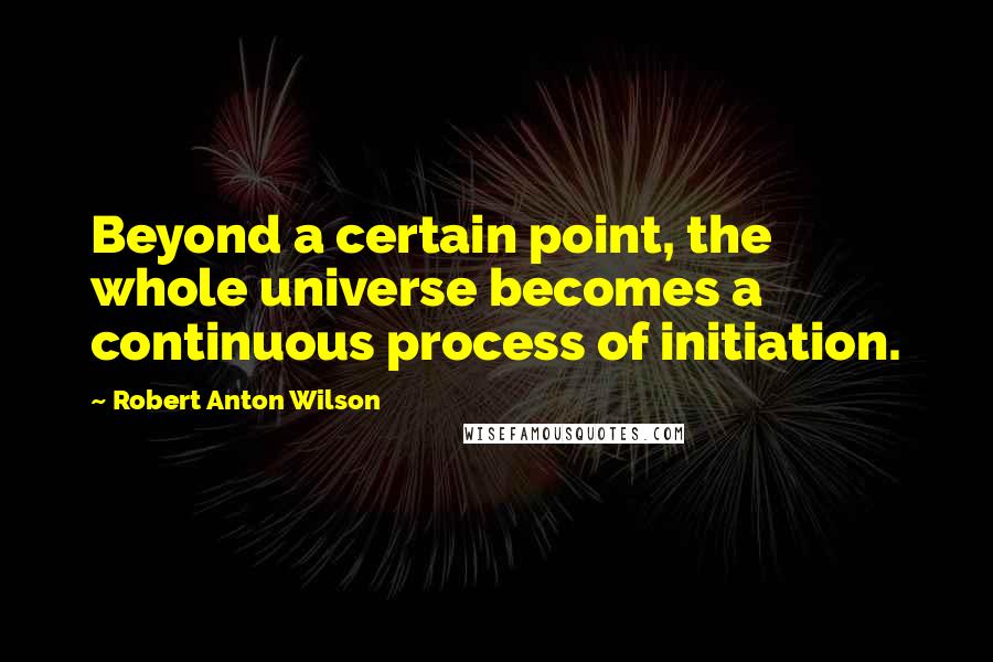 Robert Anton Wilson Quotes: Beyond a certain point, the whole universe becomes a continuous process of initiation.