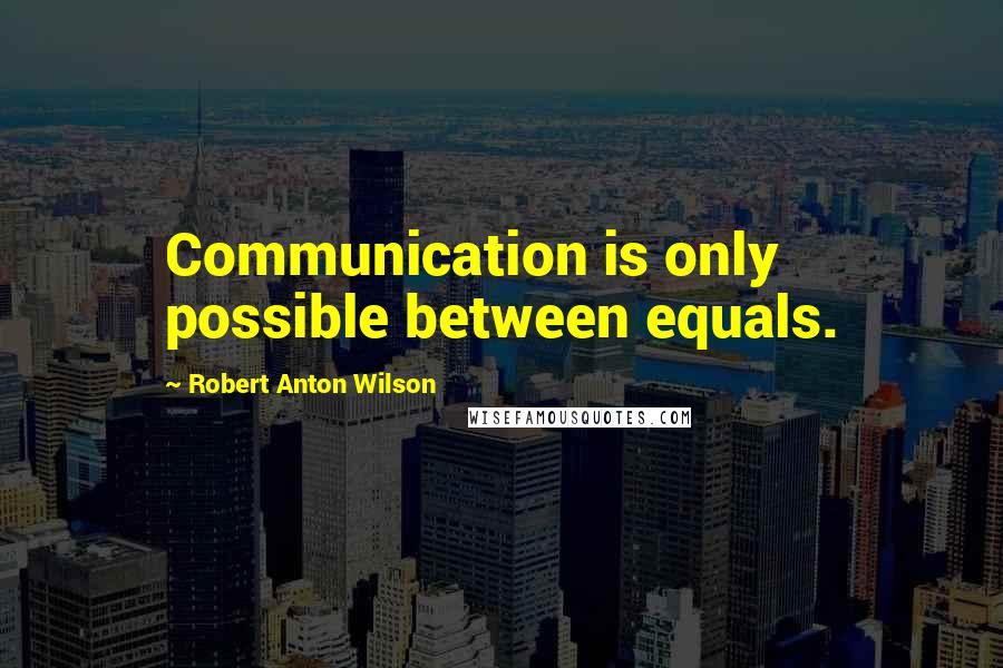 Robert Anton Wilson Quotes: Communication is only possible between equals.