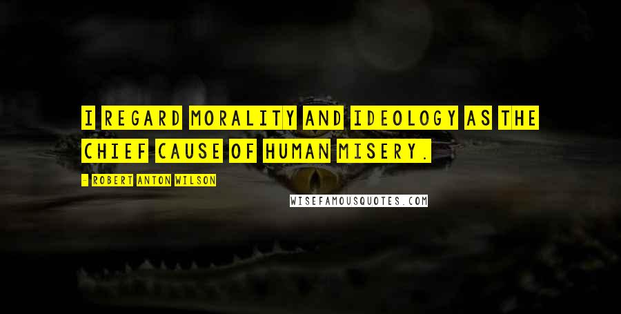 Robert Anton Wilson Quotes: I regard morality and ideology as the chief cause of human misery.