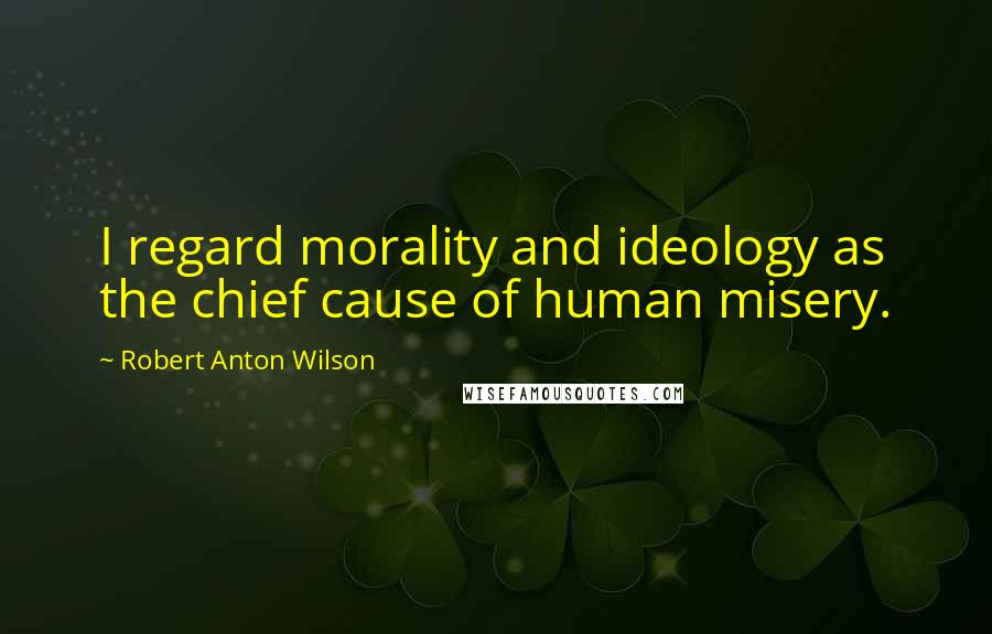 Robert Anton Wilson Quotes: I regard morality and ideology as the chief cause of human misery.