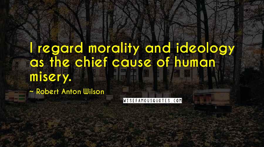 Robert Anton Wilson Quotes: I regard morality and ideology as the chief cause of human misery.