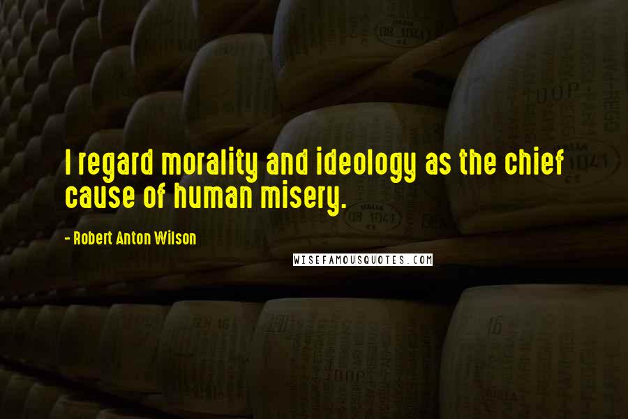 Robert Anton Wilson Quotes: I regard morality and ideology as the chief cause of human misery.