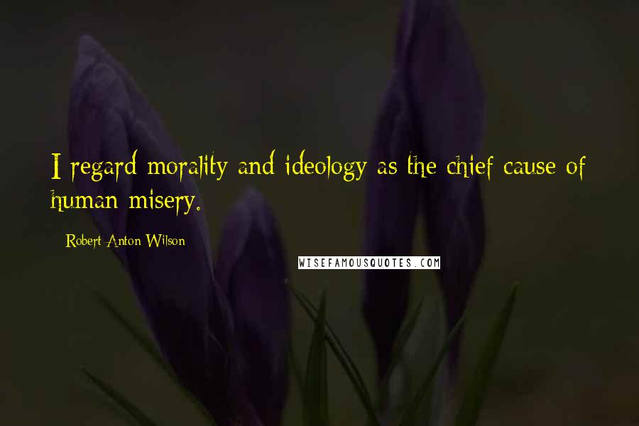 Robert Anton Wilson Quotes: I regard morality and ideology as the chief cause of human misery.