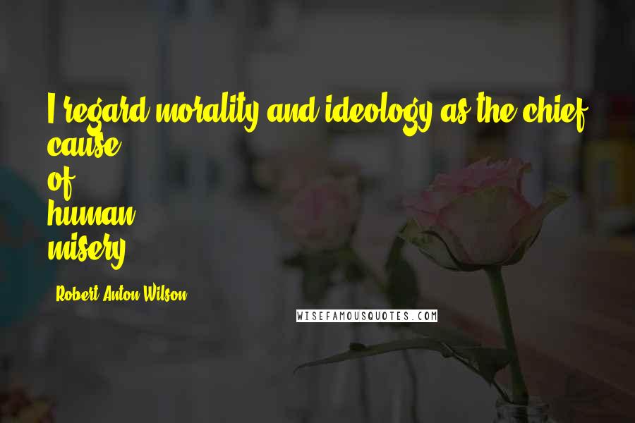 Robert Anton Wilson Quotes: I regard morality and ideology as the chief cause of human misery.