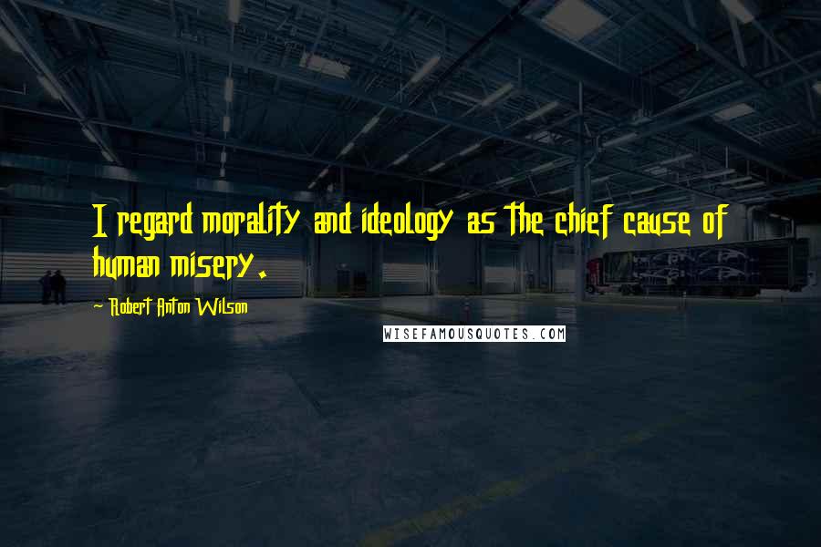 Robert Anton Wilson Quotes: I regard morality and ideology as the chief cause of human misery.