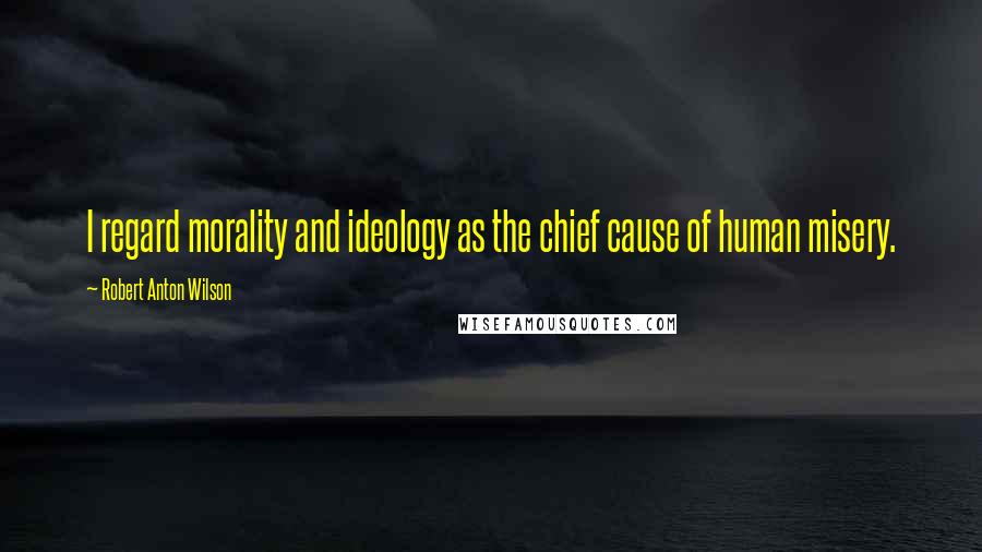 Robert Anton Wilson Quotes: I regard morality and ideology as the chief cause of human misery.